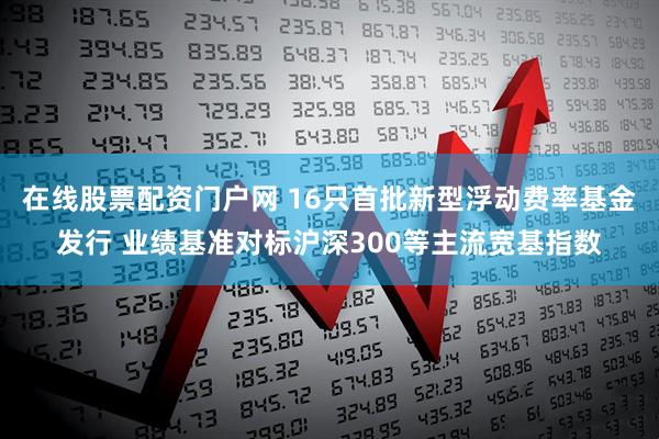在线股票配资门户网 16只首批新型浮动费率基金发行 业绩基准对标沪深300等主流宽基指数