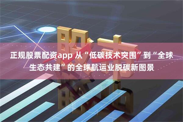正规股票配资app 从“低碳技术突围”到“全球生态共建”的全球航运业脱碳新图景