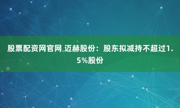 股票配资网官网 迈赫股份：股东拟减持不超过1.5%股份