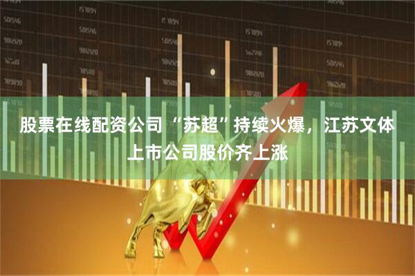 股票在线配资公司 “苏超”持续火爆，江苏文体上市公司股价齐上涨