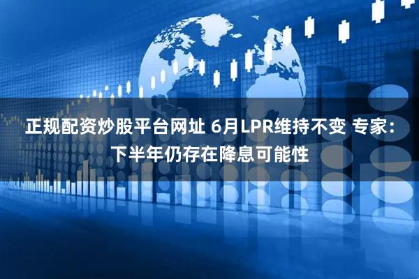 正规配资炒股平台网址 6月LPR维持不变 专家：下半年仍存在降息可能性