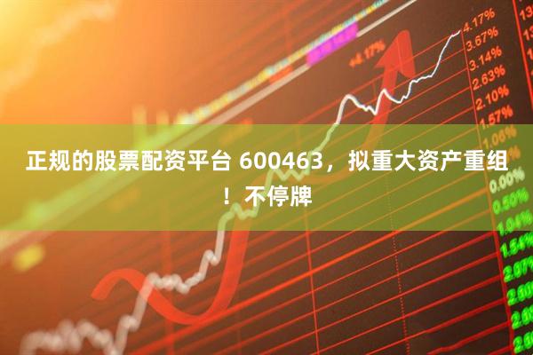 正规的股票配资平台 600463，拟重大资产重组！不停牌