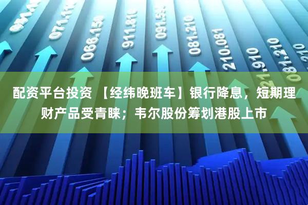 配资平台投资 【经纬晚班车】银行降息，短期理财产品受青睐；韦尔股份筹划港股上市