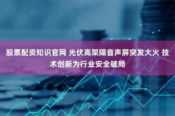 股票配资知识官网 光伏高架隔音声屏突发大火 技术创新为行业安全破局