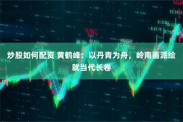 炒股如何配资 黄鹤峰：以丹青为舟，岭南画派绘就当代长卷