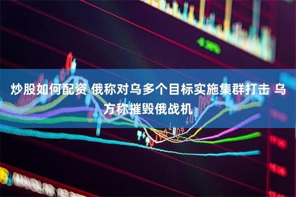 炒股如何配资 俄称对乌多个目标实施集群打击 乌方称摧毁俄战机