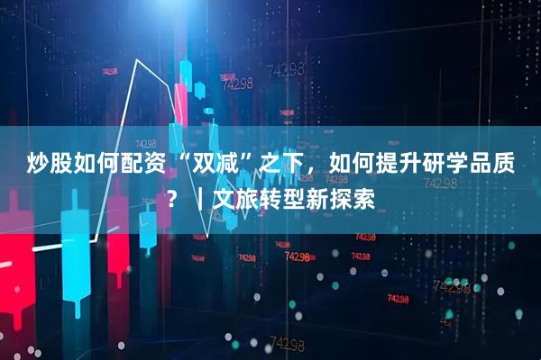 炒股如何配资 “双减”之下，如何提升研学品质？｜文旅转型新探索