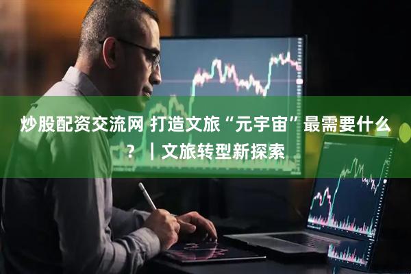 炒股配资交流网 打造文旅“元宇宙”最需要什么？｜文旅转型新探索