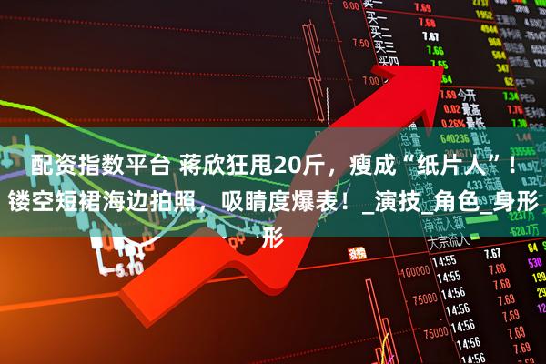 配资指数平台 蒋欣狂甩20斤，瘦成“纸片人”！镂空短裙海边拍照，吸睛度爆表！_演技_角色_身形