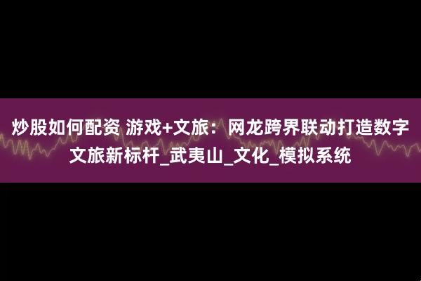 炒股如何配资 游戏+文旅：网龙跨界联动打造数字文旅新标杆_武夷山_文化_模拟系统