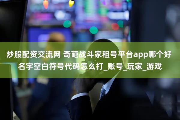 炒股配资交流网 奇葩战斗家租号平台app哪个好 名字空白符号代码怎么打_账号_玩家_游戏