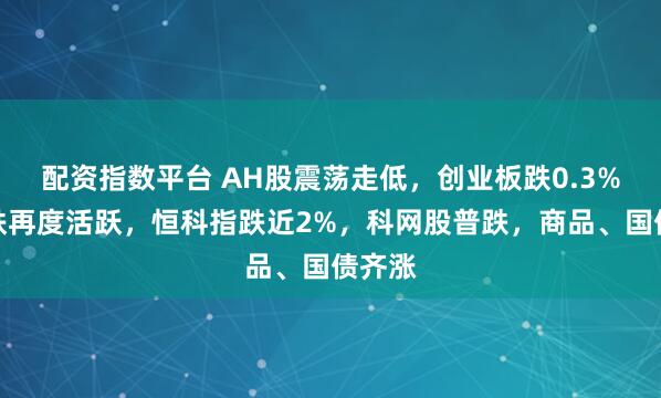 配资指数平台 AH股震荡走低，创业板跌0.3%，钢铁再度活跃，恒科指跌近2%，科网股普跌，商品、国债齐涨