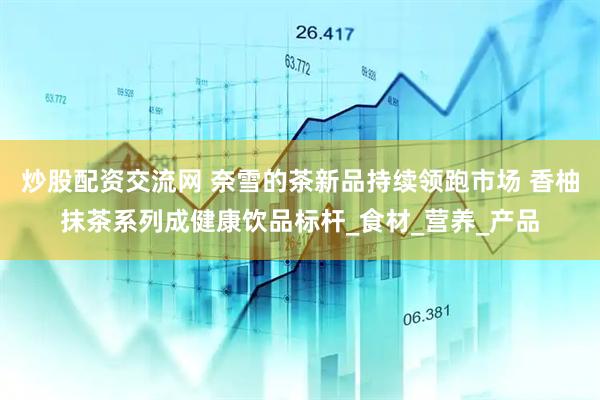 炒股配资交流网 奈雪的茶新品持续领跑市场 香柚抹茶系列成健康饮品标杆_食材_营养_产品