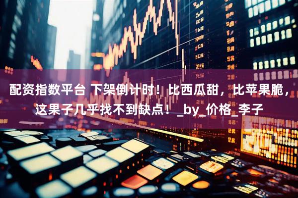 配资指数平台 下架倒计时！比西瓜甜，比苹果脆，这果子几乎找不到缺点！_by_价格_李子