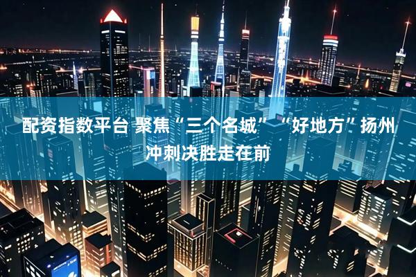 配资指数平台 聚焦“三个名城” “好地方”扬州冲刺决胜走在前
