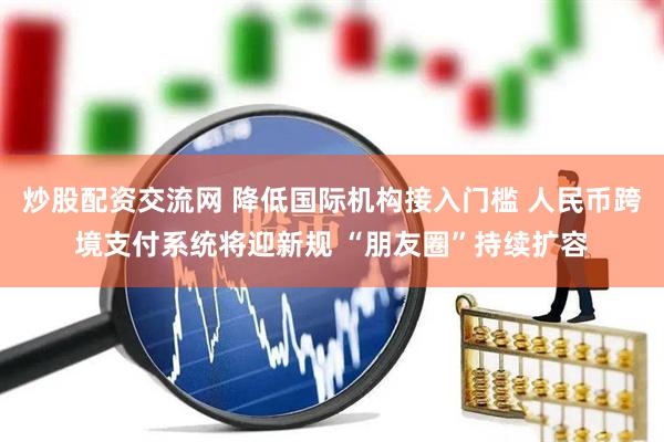 炒股配资交流网 降低国际机构接入门槛 人民币跨境支付系统将迎新规 “朋友圈”持续扩容
