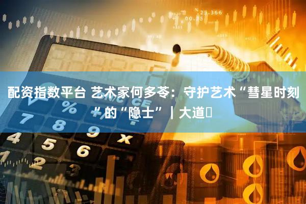配资指数平台 艺术家何多苓：守护艺术“彗星时刻”的“隐士”｜大道⑰