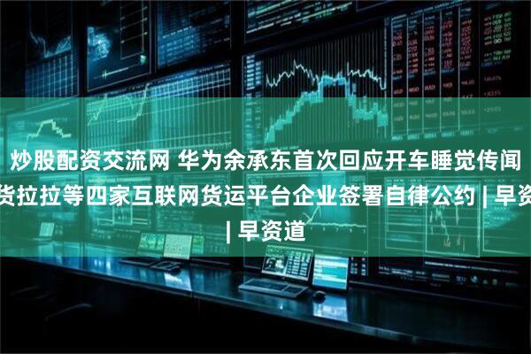 炒股配资交流网 华为余承东首次回应开车睡觉传闻；货拉拉等四家互联网货运平台企业签署自律公约 | 早资道