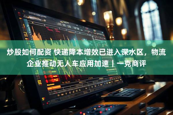 炒股如何配资 快递降本增效已进入深水区，物流企业推动无人车应用加速｜一克商评