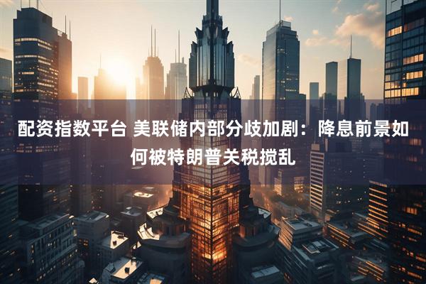 配资指数平台 美联储内部分歧加剧：降息前景如何被特朗普关税搅乱