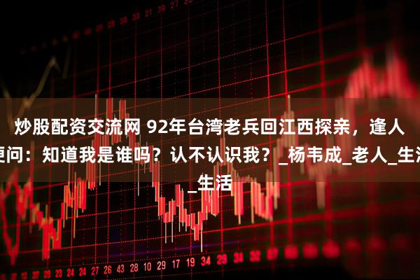 炒股配资交流网 92年台湾老兵回江西探亲，逢人便问：知道我是谁吗？认不认识我？_杨韦成_老人_生活