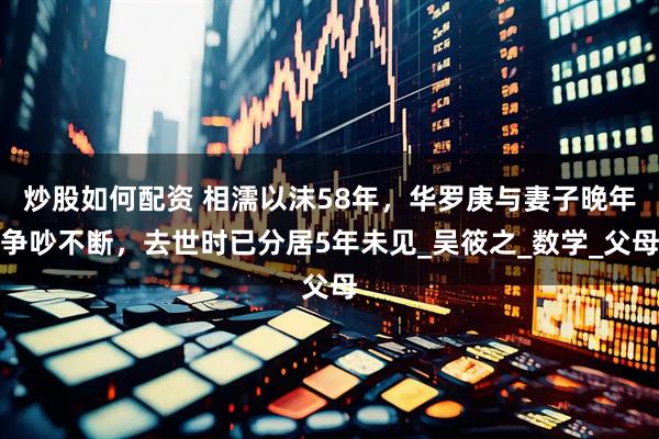 炒股如何配资 相濡以沫58年，华罗庚与妻子晚年争吵不断，去世时已分居5年未见_吴筱之_数学_父母