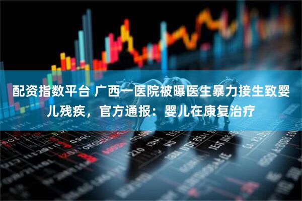 配资指数平台 广西一医院被曝医生暴力接生致婴儿残疾，官方通报：婴儿在康复治疗