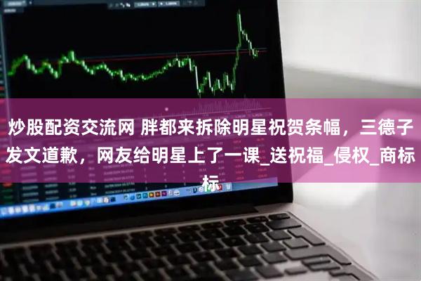 炒股配资交流网 胖都来拆除明星祝贺条幅，三德子发文道歉，网友给明星上了一课_送祝福_侵权_商标