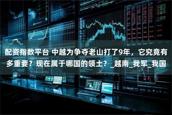 配资指数平台 中越为争夺老山打了9年，它究竟有多重要？现在属于哪国的领土？_越南_我军_我国
