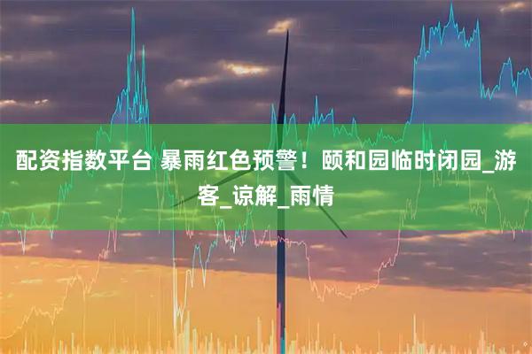 配资指数平台 暴雨红色预警！颐和园临时闭园_游客_谅解_雨情