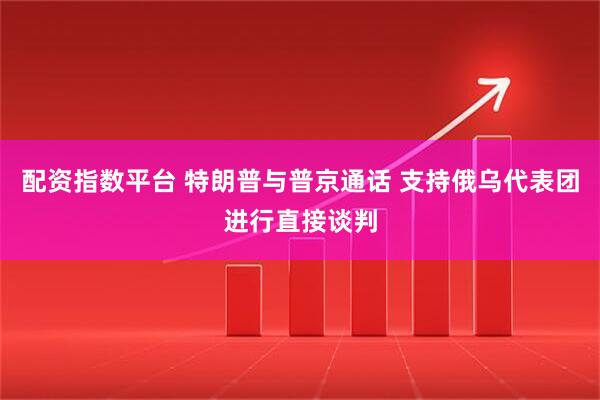 配资指数平台 特朗普与普京通话 支持俄乌代表团进行直接谈判