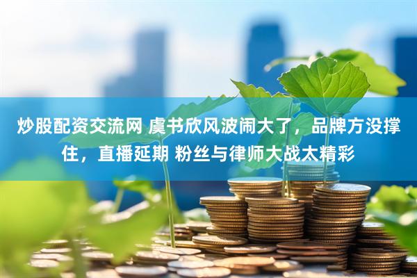 炒股配资交流网 虞书欣风波闹大了，品牌方没撑住，直播延期 粉丝与律师大战太精彩