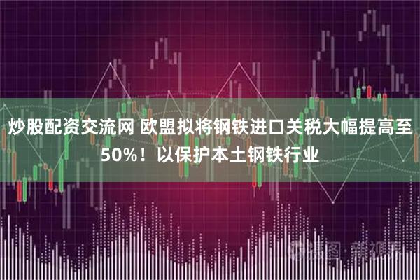 炒股配资交流网 欧盟拟将钢铁进口关税大幅提高至50%！以保护本土钢铁行业