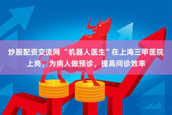 炒股配资交流网 “机器人医生”在上海三甲医院上岗，为病人做预诊，提高问诊效率