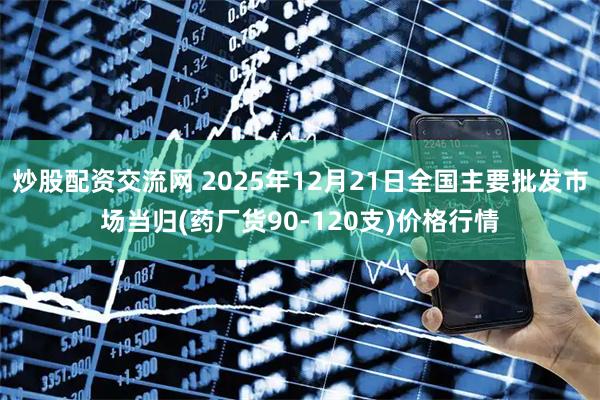 炒股配资交流网 2025年12月21日全国主要批发市场当归(药厂货90-120支)价格行情