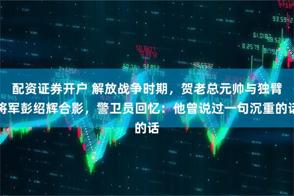 配资证券开户 解放战争时期，贺老总元帅与独臂将军彭绍辉合影，警卫员回忆：他曾说过一句沉重的话
