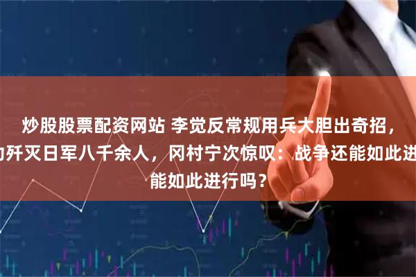 炒股股票配资网站 李觉反常规用兵大胆出奇招，竟成功歼灭日军八千余人，冈村宁次惊叹：战争还能如此进行吗？