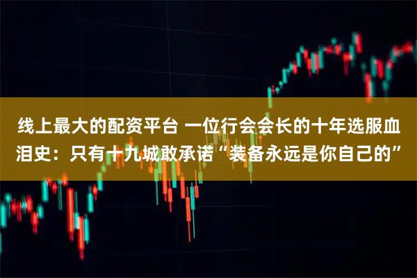 线上最大的配资平台 一位行会会长的十年选服血泪史：只有十九城敢承诺“装备永远是你自己的”