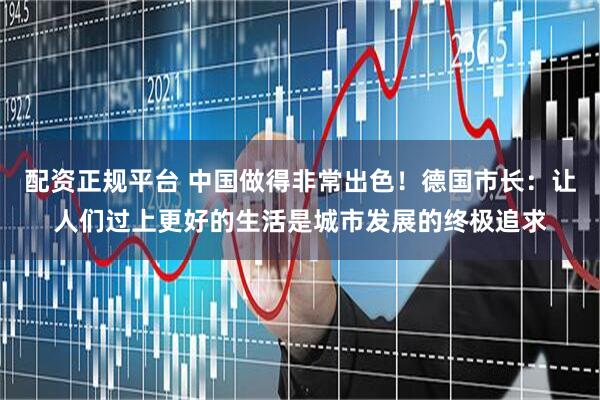 配资正规平台 中国做得非常出色！德国市长：让人们过上更好的生活是城市发展的终极追求