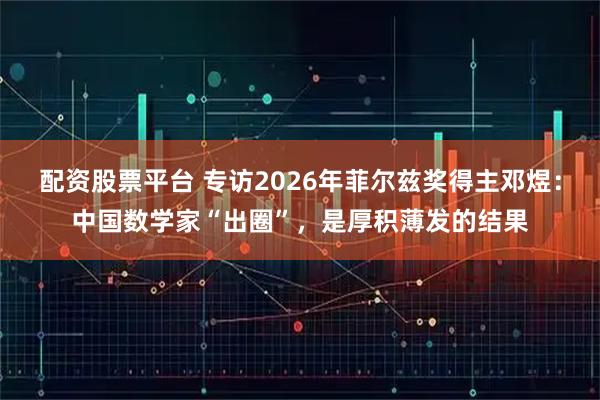 配资股票平台 专访2026年菲尔兹奖得主邓煜：中国数学家“出圈”，是厚积薄发的结果